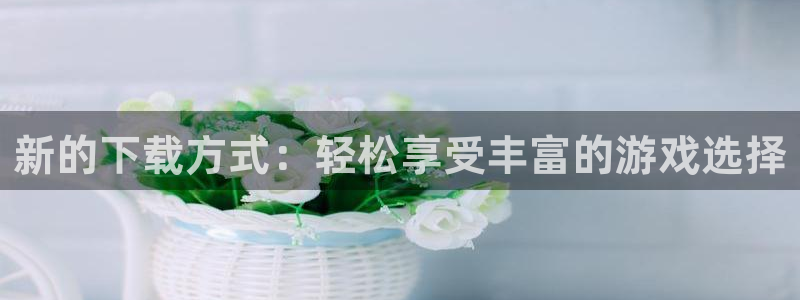 沐鸣2娱乐主管：新的下载方式：轻松享受丰富的游戏选择